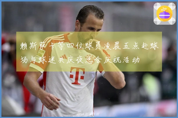 赖斯萨卡等四位球员凌晨五点赴球场与球迷共庆夜总会庆祝活动