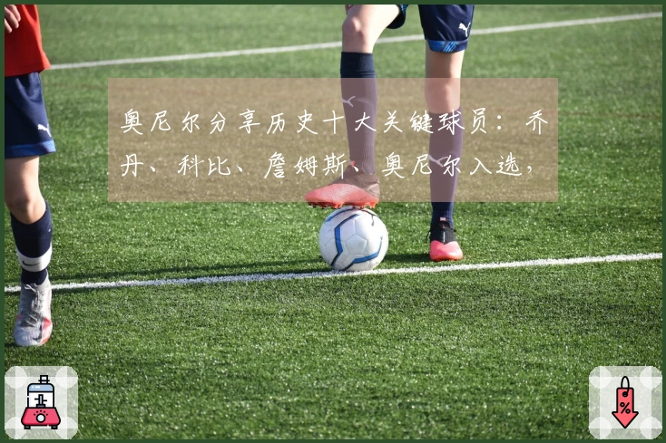 奥尼尔分享历史十大关键球员：乔丹、科比、詹姆斯、奥尼尔入选，欧文与小卡也在榜